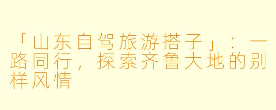 「山东自驾旅游搭子」：一路同行，探索齐鲁大地的别样风情