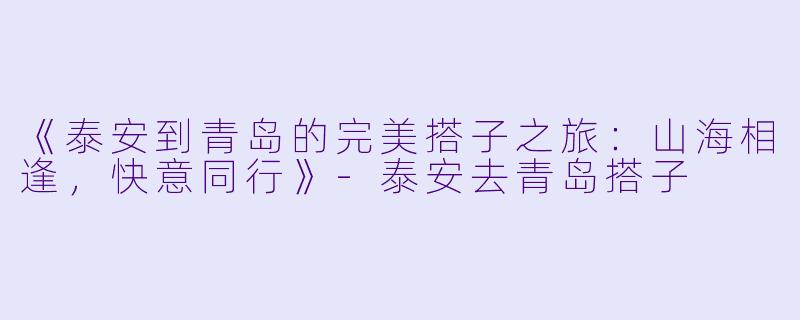 《泰安到青岛的完美搭子之旅：山海相逢，快意同行》-泰安去青岛搭子