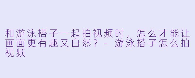 和游泳搭子一起拍视频时,怎么才能让画面更有趣又自然?