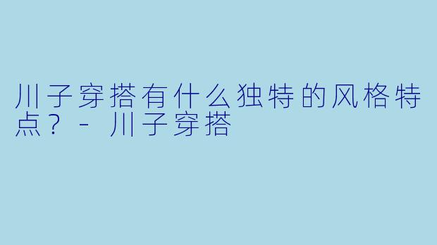 川子穿搭有什么独特的风格特点？-川子穿搭