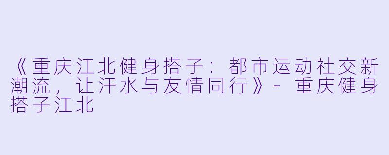 《重庆江北健身搭子：都市运动社交新潮流，让汗水与友情同行》-重庆健身搭子江北