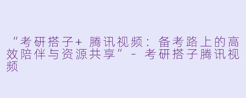“考研搭子+腾讯视频：备考路上的高效陪伴与资源共享”-考研搭子腾讯视频