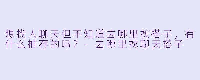 想找人聊天但不知道去哪里找搭子，有什么推荐的吗？-去哪里找聊天搭子
