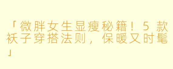 「微胖女生显瘦秘籍！5款袄子穿搭法则，保暖又时髦」