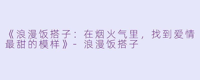 《浪漫饭搭子：在烟火气里，找到爱情最甜的模样》-浪漫饭搭子