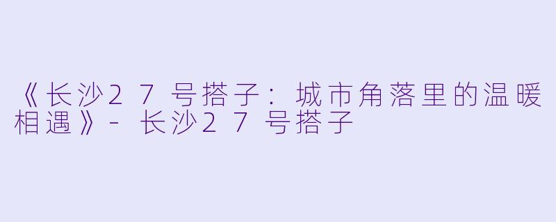 《长沙27号搭子：城市角落里的温暖相遇》-长沙27号搭子