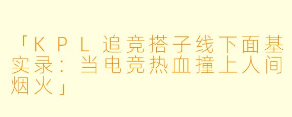 「KPL追竞搭子线下面基实录：当电竞热血撞上人间烟火」