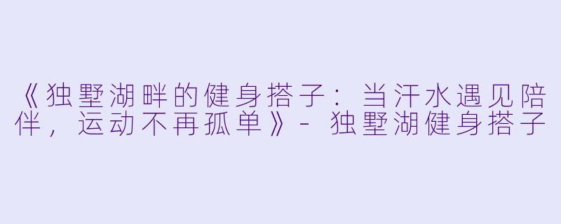 《独墅湖畔的健身搭子：当汗水遇见陪伴，运动不再孤单》-独墅湖健身搭子