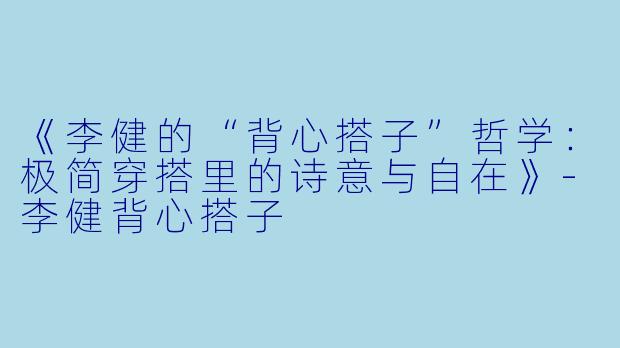 《李健的“背心搭子”哲学：极简穿搭里的诗意与自在》-李健背心搭子