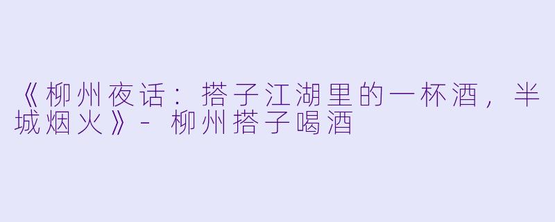 《柳州夜话：搭子江湖里的一杯酒，半城烟火》-柳州搭子喝酒