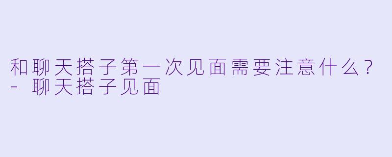 和聊天搭子第一次见面需要注意什么？-聊天搭子见面