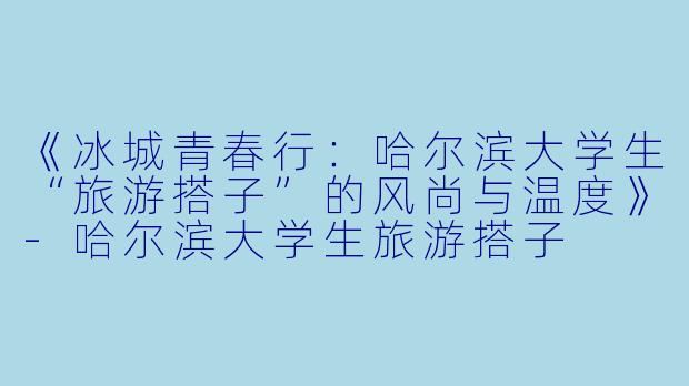 《冰城青春行：哈尔滨大学生“旅游搭子”的风尚与温度》-哈尔滨大学生旅游搭子