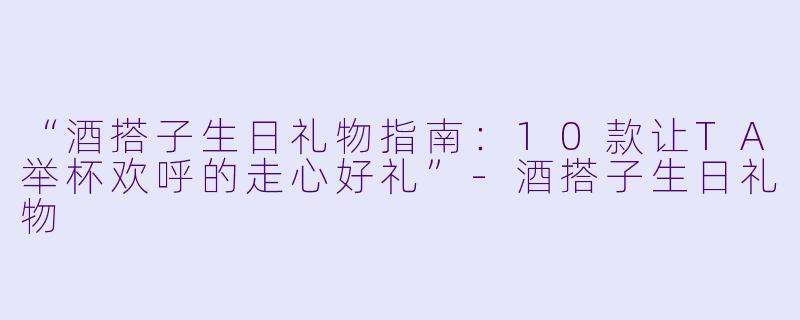“酒搭子生日礼物指南：10款让TA举杯欢呼的走心好礼”-酒搭子生日礼物