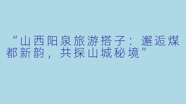 “山西阳泉旅游搭子：邂逅煤都新韵，共探山城秘境”