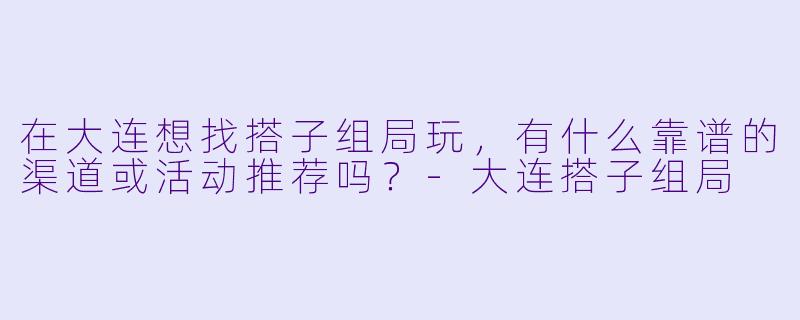 在大连想找搭子组局玩，有什么靠谱的渠道或活动推荐吗？-大连搭子组局