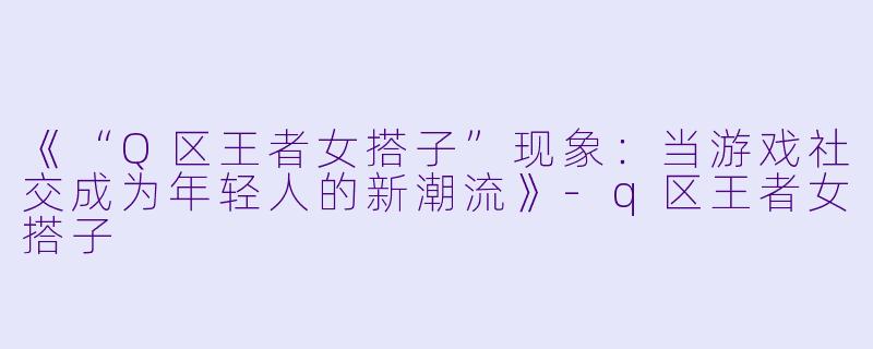 《“Q区王者女搭子”现象：当游戏社交成为年轻人的新潮流》-q区王者女搭子