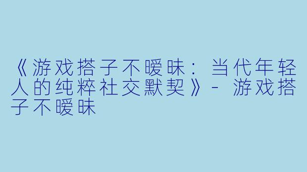 《游戏搭子不暧昧：当代年轻人的纯粹社交默契》-游戏搭子不暧昧