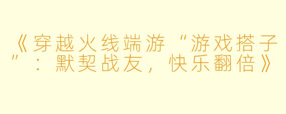 《穿越火线端游“游戏搭子”：默契战友，快乐翻倍》