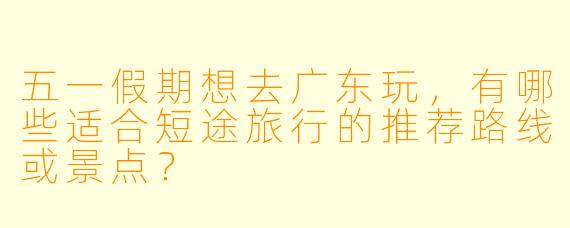五一假期想去广东玩，有哪些适合短途旅行的推荐路线或景点？