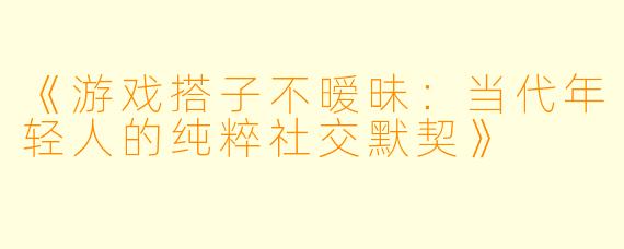 《游戏搭子不暧昧：当代年轻人的纯粹社交默契》