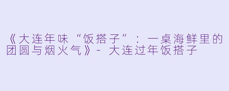 《大连年味“饭搭子”：一桌海鲜里的团圆与烟火气》-大连过年饭搭子