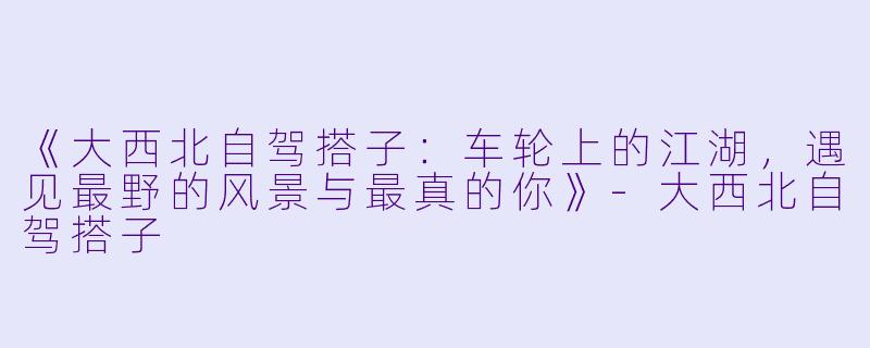 《大西北自驾搭子：车轮上的江湖，遇见最野的风景与最真的你》-大西北自驾搭子