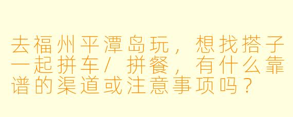 去福州平潭岛玩,想找搭子一起拼车/拼餐,有什么靠谱的渠道或注意事项吗?