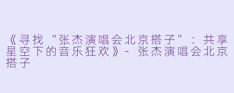 《寻找“张杰演唱会北京搭子”：共享星空下的音乐狂欢》-张杰演唱会北京搭子
