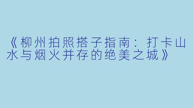 《柳州拍照搭子指南：打卡山水与烟火并存的绝美之城》