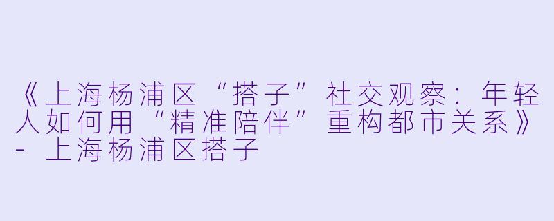 《上海杨浦区“搭子”社交观察：年轻人如何用“精准陪伴”重构都市关系》-上海杨浦区搭子