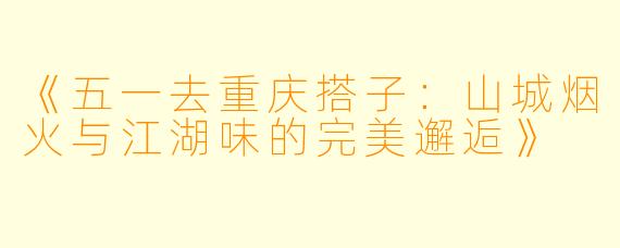 《五一去重庆搭子：山城烟火与江湖味的完美邂逅》