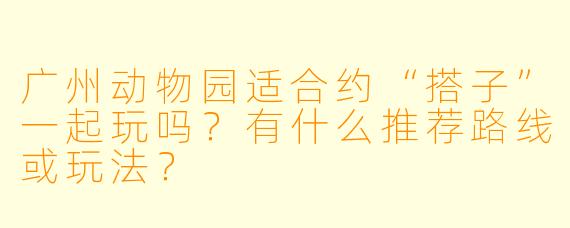 广州动物园适合约“搭子”一起玩吗？有什么推荐路线或玩法？