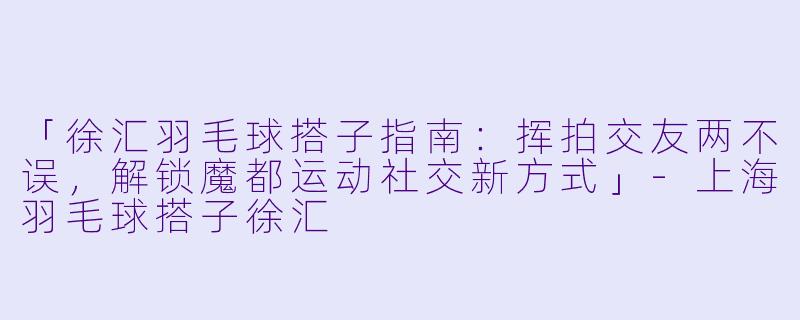 「徐汇羽毛球搭子指南:挥拍交友两不误,解锁魔都运动社交新方式」