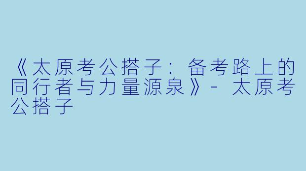 《太原考公搭子：备考路上的同行者与力量源泉》-太原考公搭子