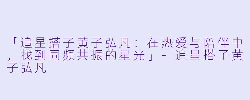 「追星搭子黄子弘凡：在热爱与陪伴中，找到同频共振的星光」-追星搭子黄子弘凡