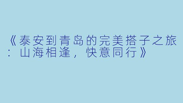 《泰安到青岛的完美搭子之旅：山海相逢，快意同行》