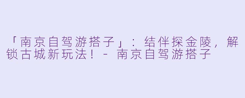 「南京自驾游搭子」：结伴探金陵，解锁古城新玩法！-南京自驾游搭子