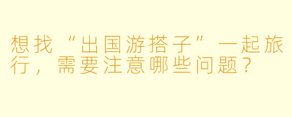 想找“出国游搭子”一起旅行，需要注意哪些问题？