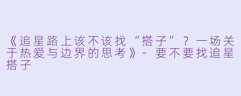 《追星路上该不该找“搭子”？一场关于热爱与边界的思考》-要不要找追星搭子