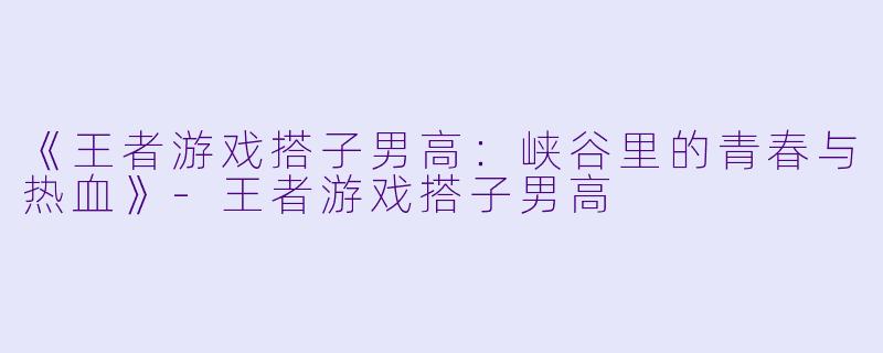 《王者游戏搭子男高：峡谷里的青春与热血》-王者游戏搭子男高