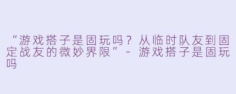 “游戏搭子是固玩吗？从临时队友到固定战友的微妙界限”-游戏搭子是固玩吗