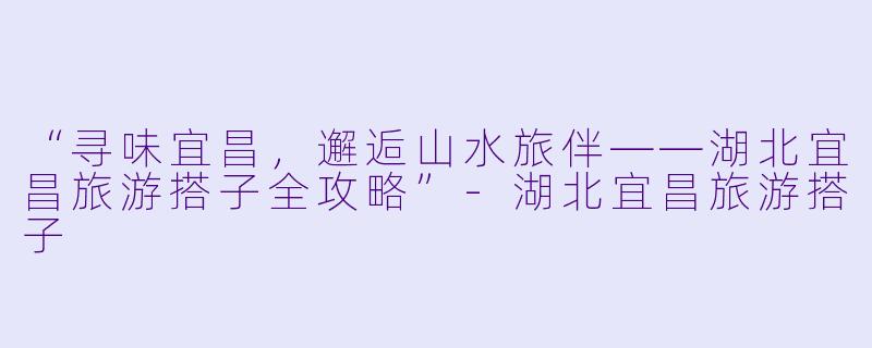 “寻味宜昌，邂逅山水旅伴——湖北宜昌旅游搭子全攻略”-湖北宜昌旅游搭子