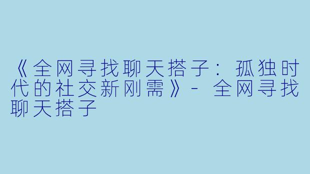 《全网寻找聊天搭子：孤独时代的社交新刚需》-全网寻找聊天搭子