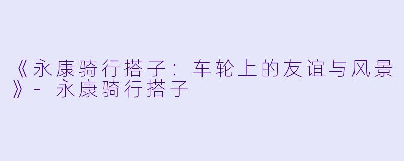 《永康骑行搭子：车轮上的友谊与风景》-永康骑行搭子