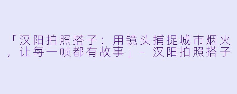 「汉阳拍照搭子：用镜头捕捉城市烟火，让每一帧都有故事」-汉阳拍照搭子