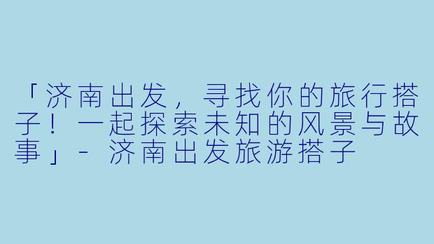「济南出发，寻找你的旅行搭子！一起探索未知的风景与故事」-济南出发旅游搭子
