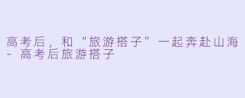 高考后，和“旅游搭子”一起奔赴山海-高考后旅游搭子