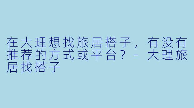 在大理想找旅居搭子，有没有推荐的方式或平台？-大理旅居找搭子