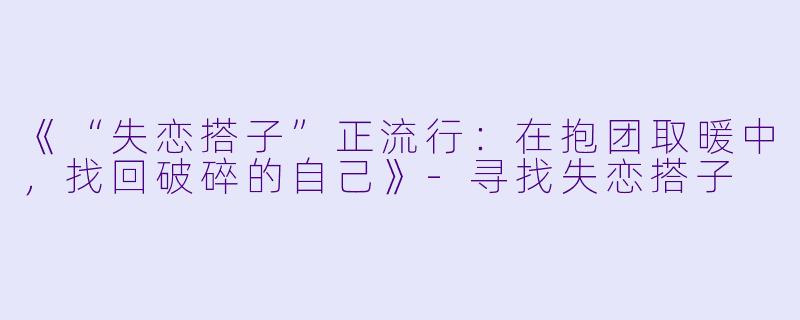 《“失恋搭子”正流行：在抱团取暖中，找回破碎的自己》-寻找失恋搭子