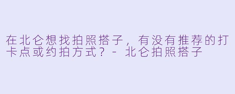在北仑想找拍照搭子，有没有推荐的打卡点或约拍方式？-北仑拍照搭子